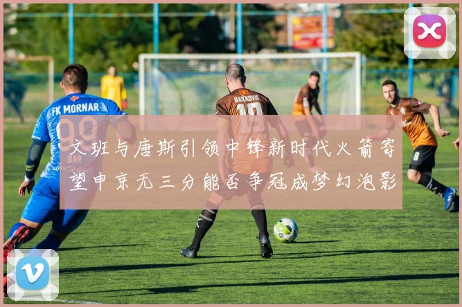 文班与唐斯引领中锋新时代火箭寄望申京无三分能否争冠成梦幻泡影