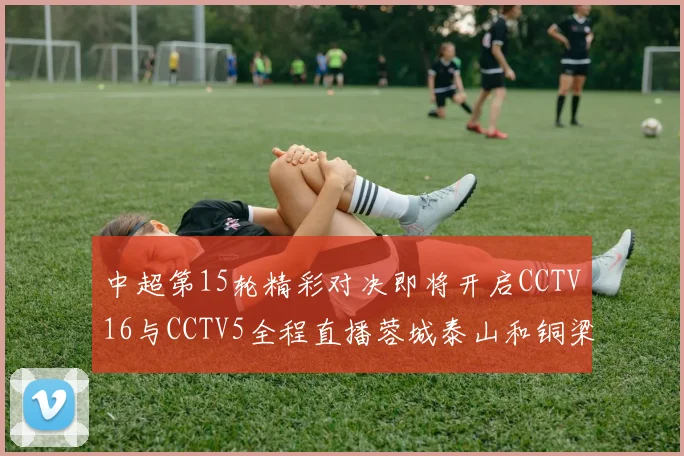 中超第15轮精彩对决即将开启CCTV16与CCTV5全程直播蓉城泰山和铜梁龙国安赛事