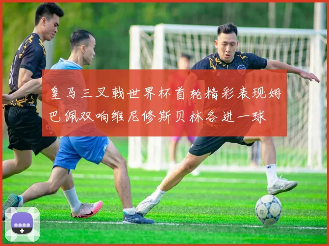 皇马三叉戟世界杯首轮精彩表现姆巴佩双响维尼修斯贝林各进一球