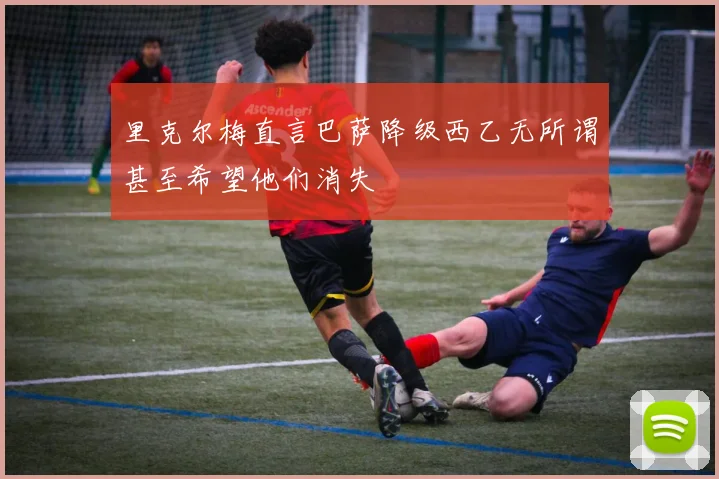 里克尔梅直言巴萨降级西乙无所谓甚至希望他们消失