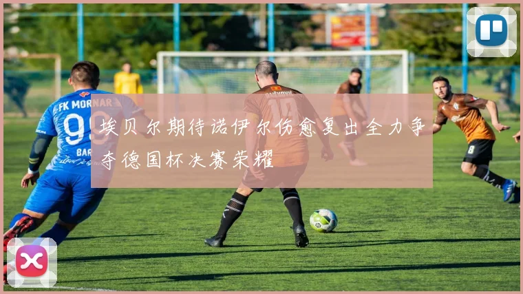埃贝尔期待诺伊尔伤愈复出全力争夺德国杯决赛荣耀