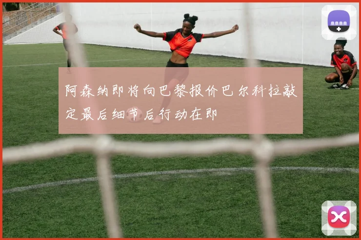 阿森纳即将向巴黎报价巴尔科拉敲定最后细节后行动在即