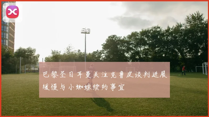 巴黎圣日耳曼关注克鲁皮谈判进展缓慢与小蜘蛛续约事宜