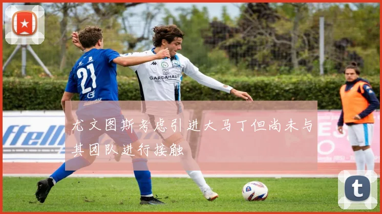尤文图斯考虑引进大马丁但尚未与其团队进行接触