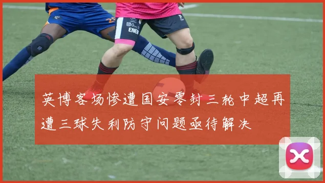 英博客场惨遭国安零封三轮中超再遭三球失利防守问题亟待解决