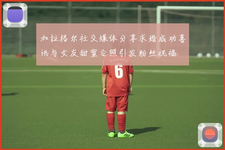 加拉格尔社交媒体分享求婚成功喜讯与女友甜蜜合照引发粉丝祝福