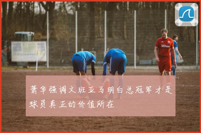 萧华强调文班亚马明白总冠军才是球员真正的价值所在
