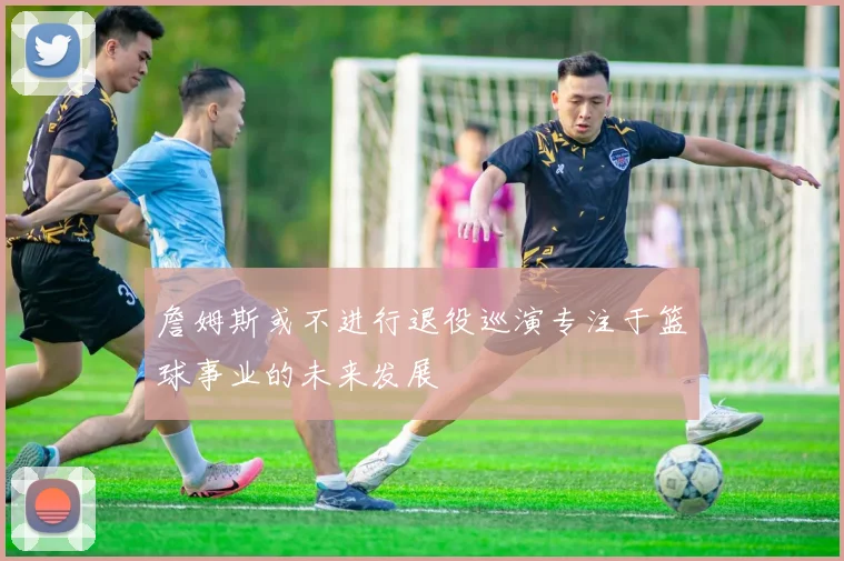 詹姆斯或不进行退役巡演专注于篮球事业的未来发展