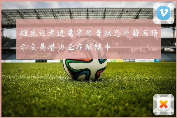 雄鹿记者透露字母哥动态平静或暗示交易潜力正在酝酿中