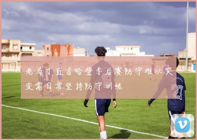 老马丁直言哈登季后赛防守难以突变需日常坚持防守训练