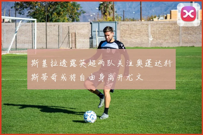 斯基拉透露英超两队关注奥蓬达科斯蒂奇或将自由身离开尤文