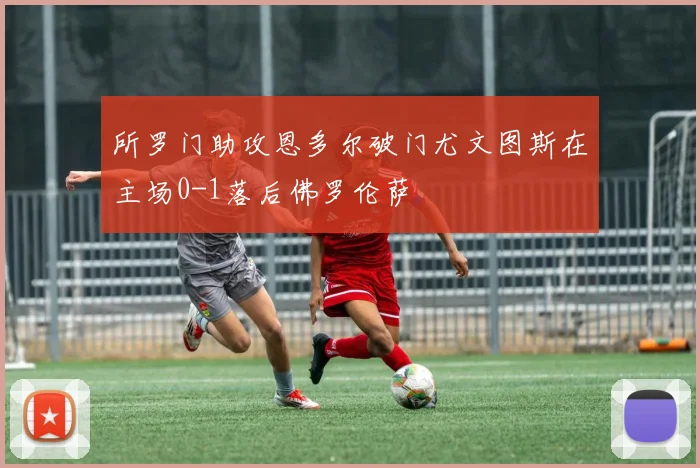 所罗门助攻恩多尔破门尤文图斯在主场0-1落后佛罗伦萨