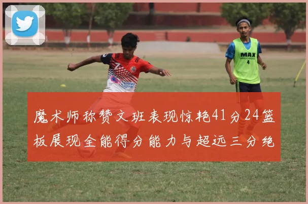 魔术师称赞文班表现惊艳41分24篮板展现全能得分能力与超远三分绝技